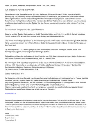haben 780 Helfer, die bezahlt werden wollen", so OK Chef Ernst Lorenzi. 
NUR DAS BESTE FÜR DIE RADFAHRER 
Das spüren auch die Rennradfahrer die sich beim Radrennen Sölden sichtlich wohl fühlen, trotz der erheblich 
Anstrengung. "Die Betreuung bei den Labestationen ist top, da helfen Leute, die professionell sind und seit Jahren 
Erfahrung darin haben. Weiters wird das komplette Ötztal für das Radrennen gesperrt. Dadurch fühlen sich die 
Teilnehmer wie "richtige" Rennradfahrer. Und man kann den Ötztaler Radmarathon nicht abkürzen - es gibt nur diese 
eine Strecke durch das Panorama des Ötztals. Wer das Rennen beenden will, muss hart dafür trainieren", so Ernst 
Lorenzi. 
Die berühmteste Eintages-Tortur der Alpen: Die Strecke 
Gestartet wird der Ötztaler Radmarathon an der BP Tankstelle Sölden am 31.08.2014 um 06:45. Danach radelt das 
Feld bis raus nach Ötz wo sich dann auch der erste Anstieg des Radrennens befindet. 
Über mehre steilere Bergaufpassagen ist der erste Alpenpass am Kühtai mit der ersten Labestation geschafft. Über die 
Kühtai Landestraße erreicht das Feld anschließend die Landeshauptstadt Innsbruck bevor der nächste Alpenpass vor 
dem Tross liegt. 
Der Brennerpass auf 1377 Metern gelegen ist nach einem langen konstanten Anstieg die nächste Hürde. Vom 
Brennerpass aus geht"s wieder bergab nach Sterzing in Südtirol. 
Zu bewältigen ist dann der Jaufenpass mit einer Passhöhe von 2090 Metern bevor es dann zum letzten Anstieg dem 
berüchtigten Timmelsjoch nochmals steil bergab nach St. Leonhard geht. 
Am Timmelsjoch 2509 Meter hoch angekommen ist der Traum schon fast Wirklichkeit. Runter zum Ziel nach Sölden 
sind rund 1200 Höhenmeter zu bewältigen, die schnellsten schaffen den Umlauf in knapp über 7 Stunden. Die 
Durchschnittliche Zeit vom Radrennen Sölden beträgt rund 10 Stunden. 
Die Unterkunft zum Ötztaler Radmarathon 2014 
Ötztaler Radmarathon 2014 
Die Registrierung für einen Startplatz zum Ötztaler Radmarathon findet jedes Jahr im Losverfahren im Februar statt. Hat 
man einen Startplatz ergattert bieten sich die Ferienwohnungen und Hütten des Grünwald Resort 
(http://www.gruenwald-resort.com/) an. Das Team freut sich Radsportbegeisterte für Trainingszwecke auch über den 
Sommer begrüßen zu dürfen. Eine unverbindliche Anfrage oder eine direkte Buchung 
(http://www.gruenwald-resort.com/buchen/) wird umgehend bearbeitet, eine persönliche Beratung zu den besten 
Trainingstrecken sowie Reparatursets usw. erhält man an der Rezeption. 
YouTube-Video Link 
Die perfekte Ausgangslage sportlicher Aktivitäten umgeben von den markanten Bergmassiven Tirols, erhebt sich das Grünwald Resort auf einem 
Sonnenplateau 300 Meter hoch über den pulsierenden Ferienort Sölden. Wählen Sie aus unsere komfortablen Apartments oder unseren Superior 
Chalets mit eigener Sauna direkt an der Skipiste und mitten im Wandergebiet. Unser Apres Ski und Restaurant der Panorama Alm verwöhnt Sie im 
Winter mit Tiroler Köstlichkeiten und dem hippsten Apres Ski der Region. Im Sommer erleben Sie alle Freizeitaktivitäten kostenlos, denn bei uns ist 
die Ötztal Premium Card inklusive! 
Kontakt 
Grünwald Resort Sölden 
Benjamin Kneisl 
Panoramastraße 43 
 