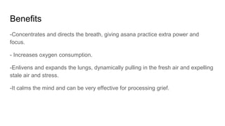 Benefits
-Concentrates and directs the breath, giving asana practice extra power and
focus.
- Increases oxygen consumption.
-Enlivens and expands the lungs, dynamically pulling in the fresh air and expelling
stale air and stress.
-It calms the mind and can be very effective for processing grief.
 