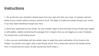 Instructions
1. Sit up tall with your shoulders relaxed away from your ears and close your eyes. To prepare, become
aware of your breath without trying to control it at all. The begin to inhale and exhale through your mouth
if you have been breathing through your nose.
2. Bring your awareness to your throat. On your exhales, begin to tone the back of your throat (your glottis
or soft palate), slightly constricting the passage of air. Imagine that you are fogging up a pair of glasses.
You should hear a soft hissing sound.
3. Once you are comfortable with the exhale, begin to apply the same contraction of the throat to the
inhales. You should, once again, hear a soft hissing sound. This is where the name of the breath comes
from: it sounds like the ocean. (It also sounds like Darth Vader.)
 