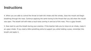 Instructions
4. When you are able to control the throat on both the inhale and the exhale, close the mouth and begin
breathing through the nose. Continue applying the same toning to the throat that you did when the mouth
was open. The breath will still make a loud noise coming in and out of the nose. This is ujjayi breath.
5. Now start to use this breath during your practice. If the teacher tells you to move on an inhale, make it
an ujjayi inhale. If you need a little something extra to support you while holding a pose, remember this
breath and apply it.
 