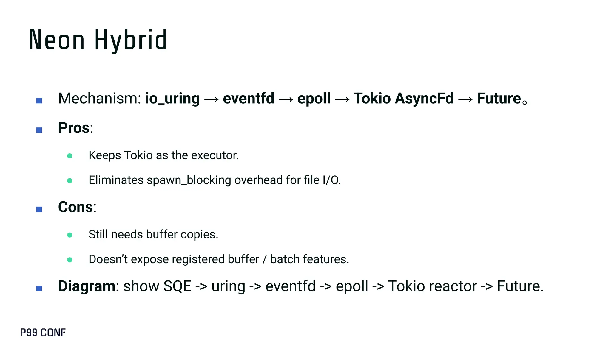 Neon Hybrid
■ Mechanism: io_uring → eventfd → epoll → Tokio AsyncFd → Future。
■ Pros:
● Keeps Tokio as the executor.
● Eliminates spawn_blocking overhead for ﬁle I/O.
■ Cons:
● Still needs buffer copies.
● Doesn’t expose registered buffer / batch features.
■ Diagram: show SQE -> uring -> eventfd -> epoll -> Tokio reactor -> Future.
 