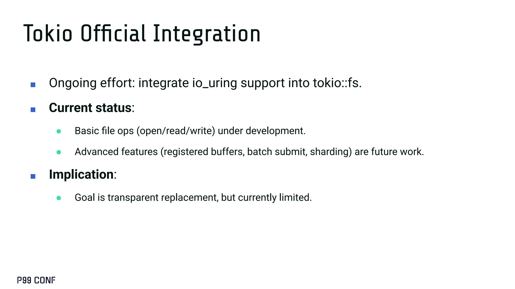 Tokio Ofﬁcial Integration
■ Ongoing effort: integrate io_uring support into tokio::fs.
■ Current status:
● Basic ﬁle ops (open/read/write) under development.
● Advanced features (registered buffers, batch submit, sharding) are future work.
■ Implication:
● Goal is transparent replacement, but currently limited.
 