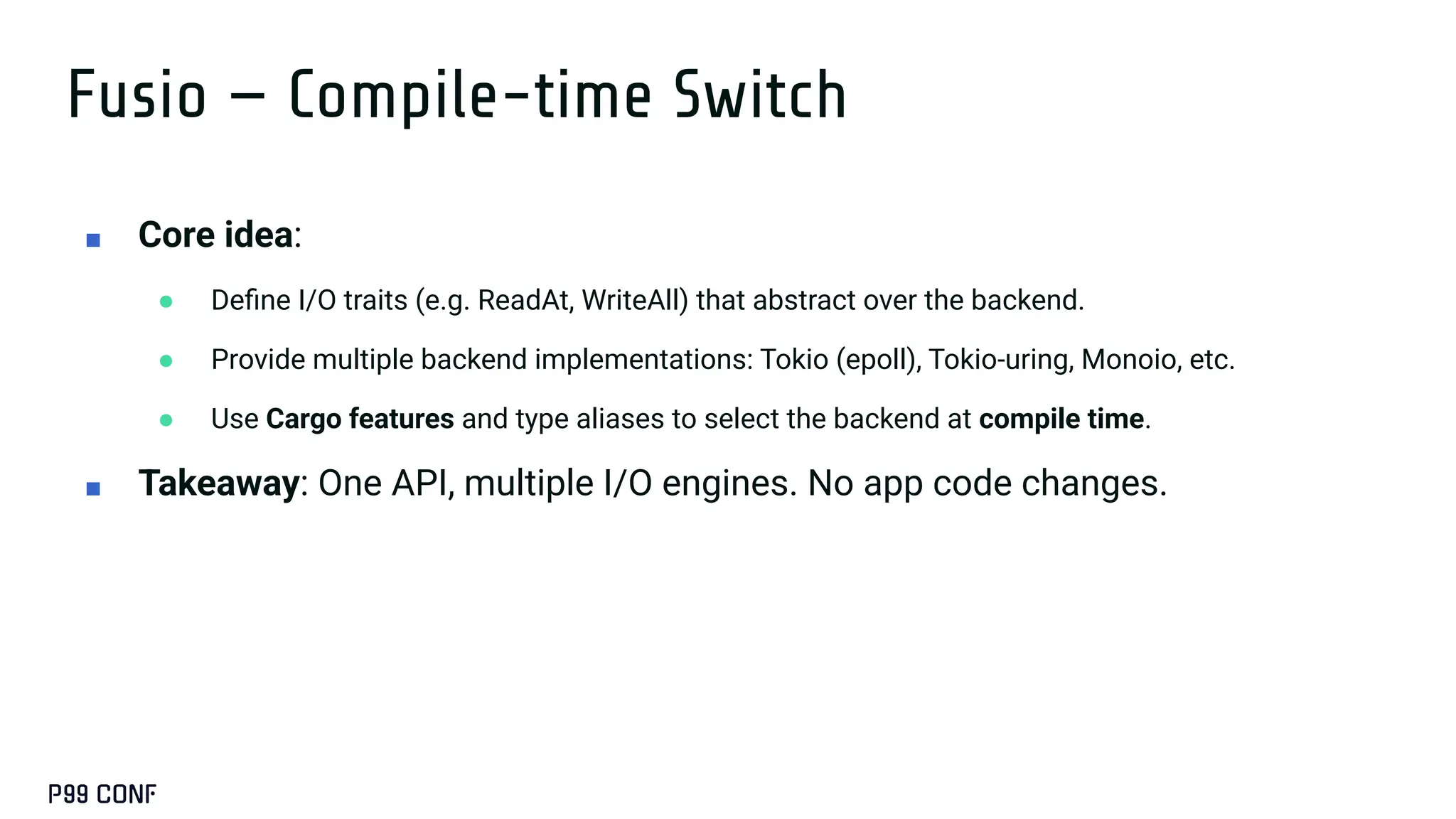 Fusio — Compile-time Switch
■ Core idea:
● Deﬁne I/O traits (e.g. ReadAt, WriteAll) that abstract over the backend.
● Provide multiple backend implementations: Tokio (epoll), Tokio-uring, Monoio, etc.
● Use Cargo features and type aliases to select the backend at compile time.
■ Takeaway: One API, multiple I/O engines. No app code changes.
 