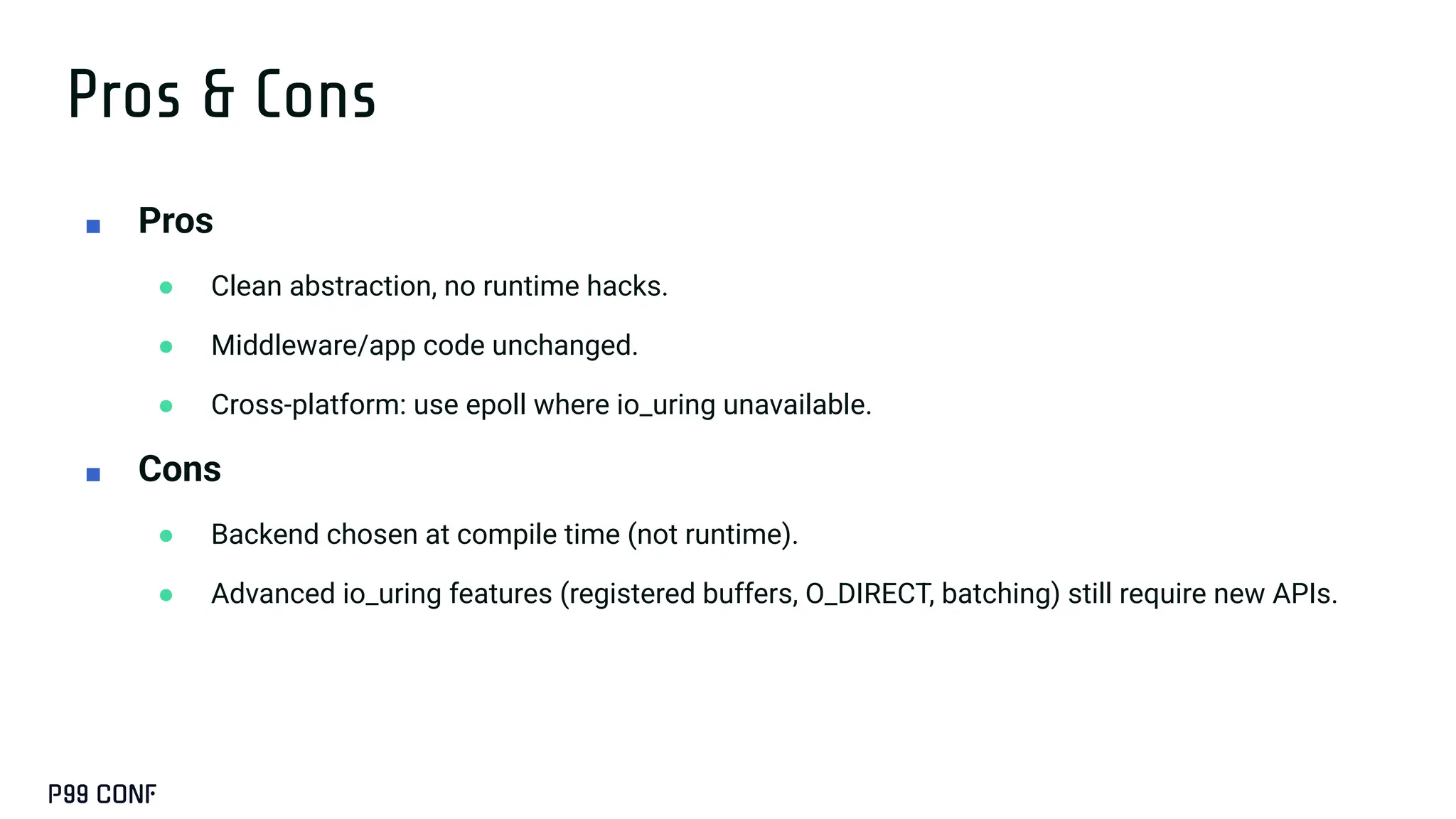 Pros & Cons
■ Pros
● Clean abstraction, no runtime hacks.
● Middleware/app code unchanged.
● Cross-platform: use epoll where io_uring unavailable.
■ Cons
● Backend chosen at compile time (not runtime).
● Advanced io_uring features (registered buffers, O_DIRECT, batching) still require new APIs.
 
