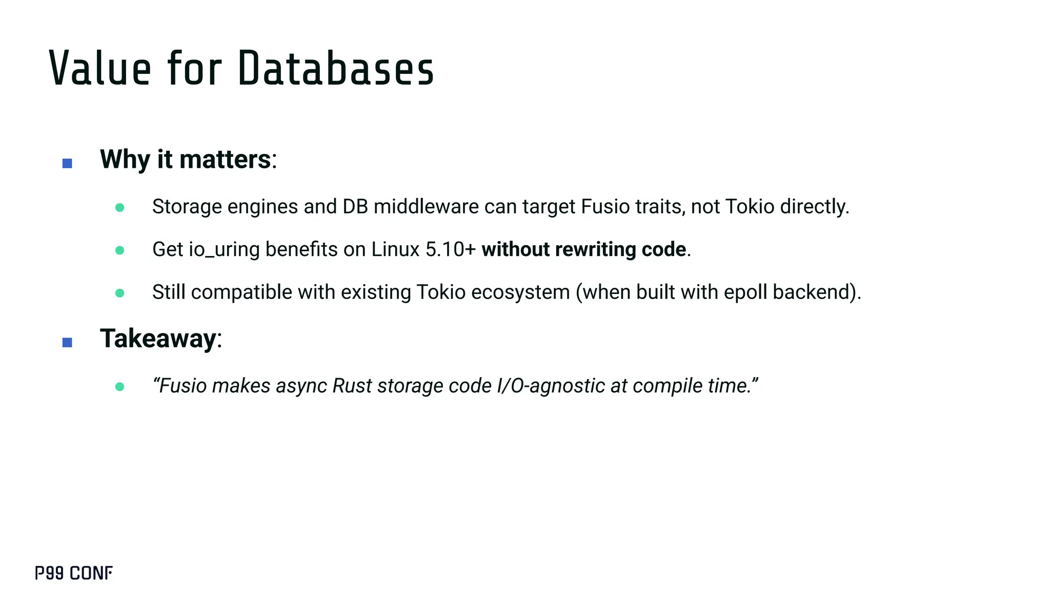 Value for Databases
■ Why it matters:
● Storage engines and DB middleware can target Fusio traits, not Tokio directly.
● Get io_uring beneﬁts on Linux 5.10+ without rewriting code.
● Still compatible with existing Tokio ecosystem (when built with epoll backend).
■ Takeaway:
● “Fusio makes async Rust storage code I/O-agnostic at compile time.”
 