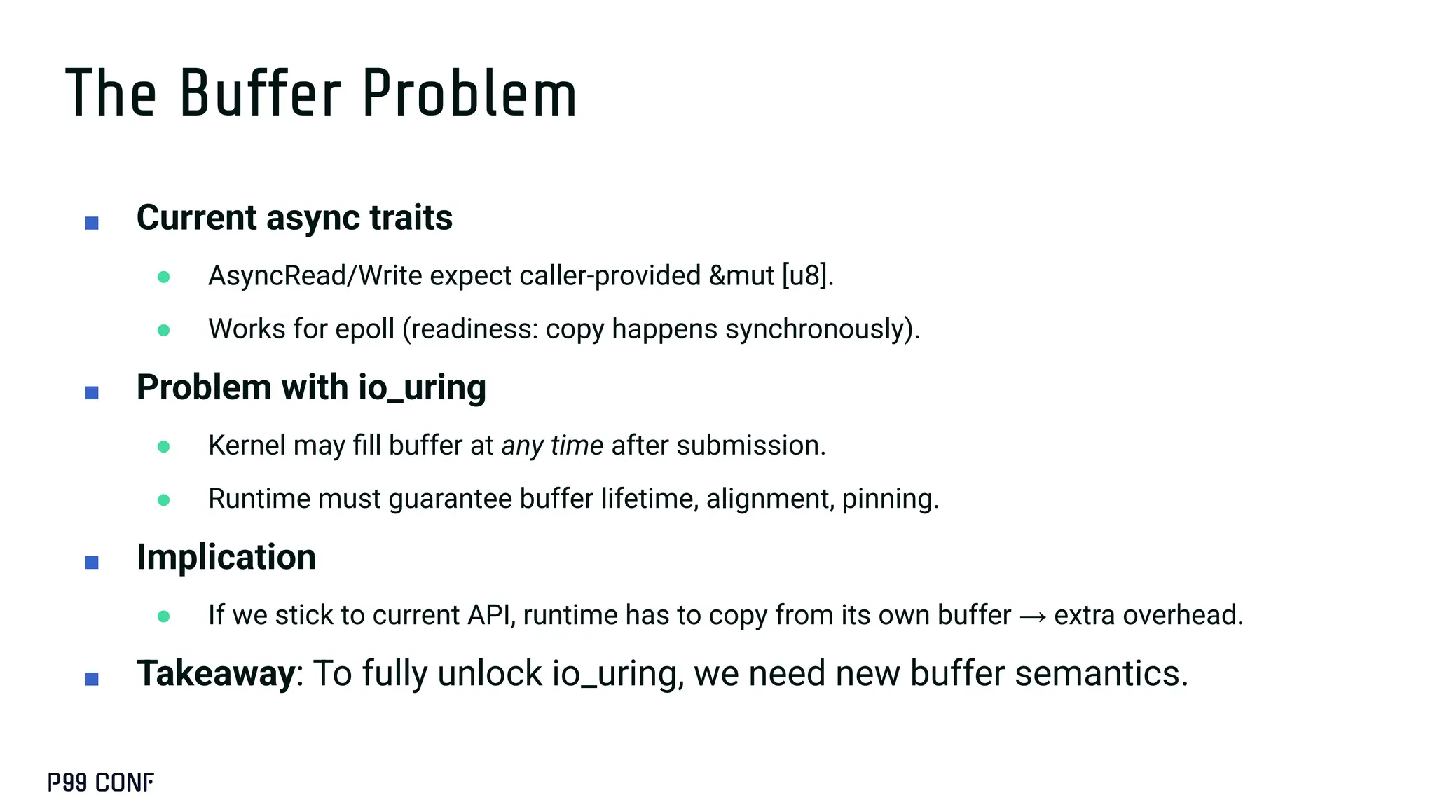 The Buffer Problem
■ Current async traits
● AsyncRead/Write expect caller-provided &mut [u8].
● Works for epoll (readiness: copy happens synchronously).
■ Problem with io_uring
● Kernel may ﬁll buffer at any time after submission.
● Runtime must guarantee buffer lifetime, alignment, pinning.
■ Implication
● If we stick to current API, runtime has to copy from its own buffer → extra overhead.
■ Takeaway: To fully unlock io_uring, we need new buffer semantics.
 