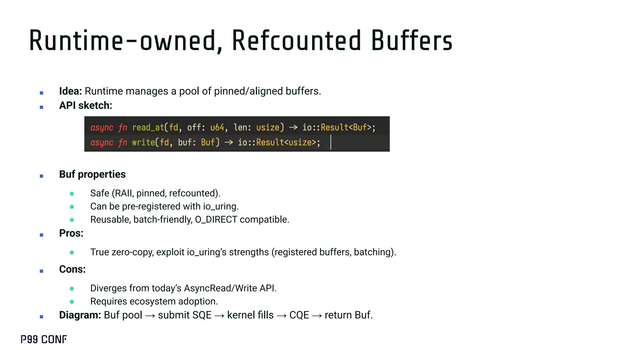 Runtime-owned, Refcounted Buffers
■ Idea: Runtime manages a pool of pinned/aligned buffers.
■ API sketch:
■ Buf properties
● Safe (RAII, pinned, refcounted).
● Can be pre-registered with io_uring.
● Reusable, batch-friendly, O_DIRECT compatible.
■ Pros:
● True zero-copy, exploit io_uring’s strengths (registered buffers, batching).
■ Cons:
● Diverges from today’s AsyncRead/Write API.
● Requires ecosystem adoption.
■ Diagram: Buf pool → submit SQE → kernel ﬁlls → CQE → return Buf.
 