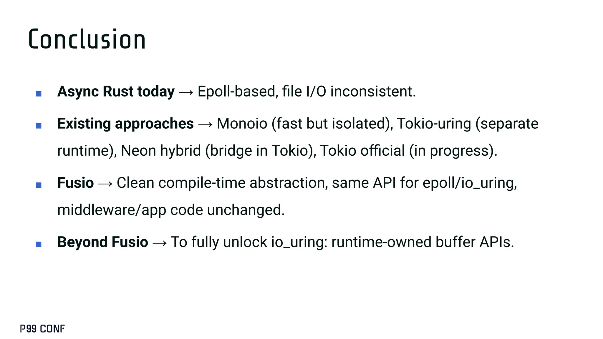 Conclusion
■ Async Rust today → Epoll-based, ﬁle I/O inconsistent.
■ Existing approaches → Monoio (fast but isolated), Tokio-uring (separate
runtime), Neon hybrid (bridge in Tokio), Tokio oﬃcial (in progress).
■ Fusio → Clean compile-time abstraction, same API for epoll/io_uring,
middleware/app code unchanged.
■ Beyond Fusio → To fully unlock io_uring: runtime-owned buffer APIs.
 