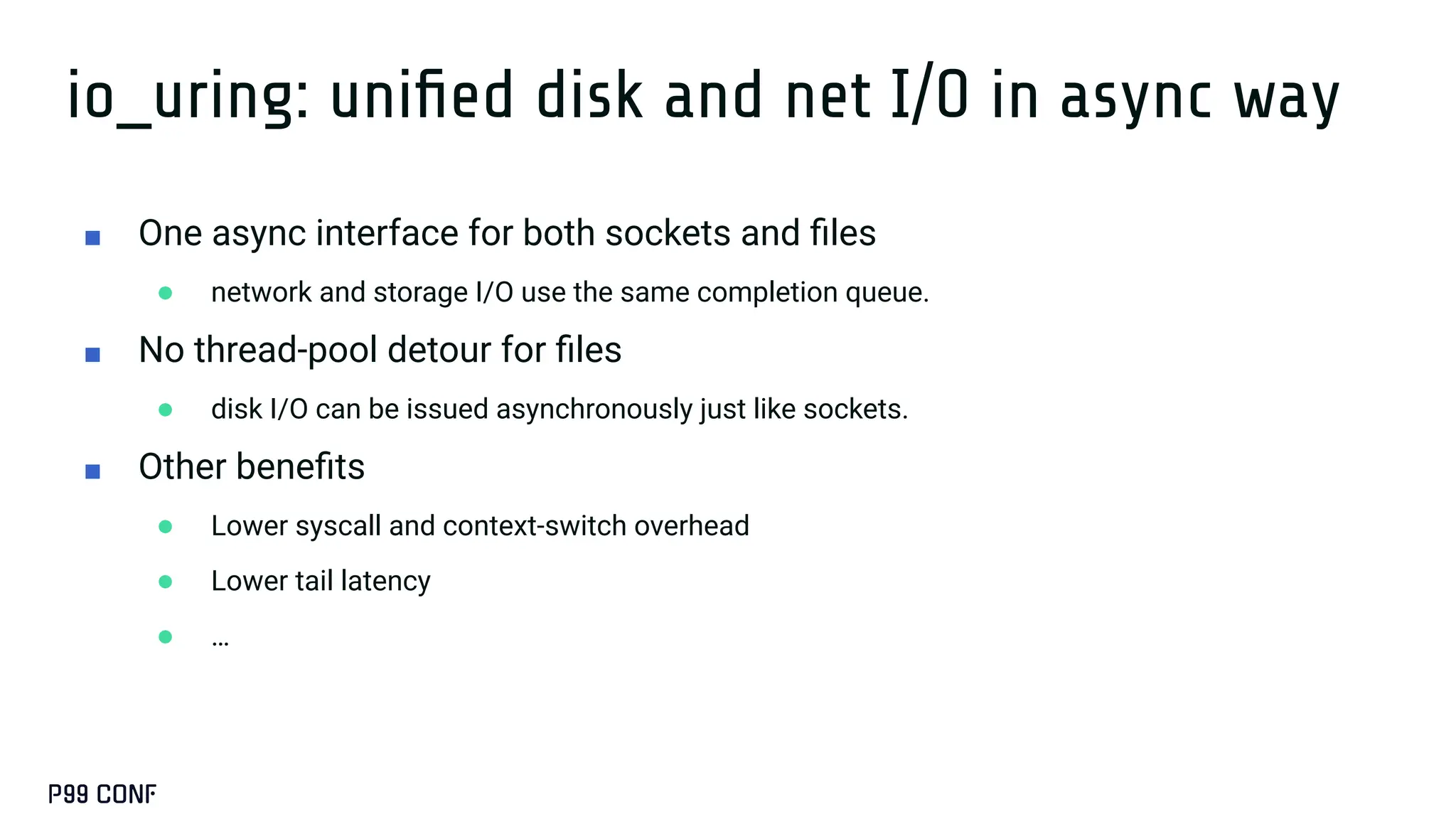 io_uring: uniﬁed disk and net I/O in async way
■ One async interface for both sockets and ﬁles
● network and storage I/O use the same completion queue.
■ No thread-pool detour for ﬁles
● disk I/O can be issued asynchronously just like sockets.
■ Other beneﬁts
● Lower syscall and context-switch overhead
● Lower tail latency
● …
 