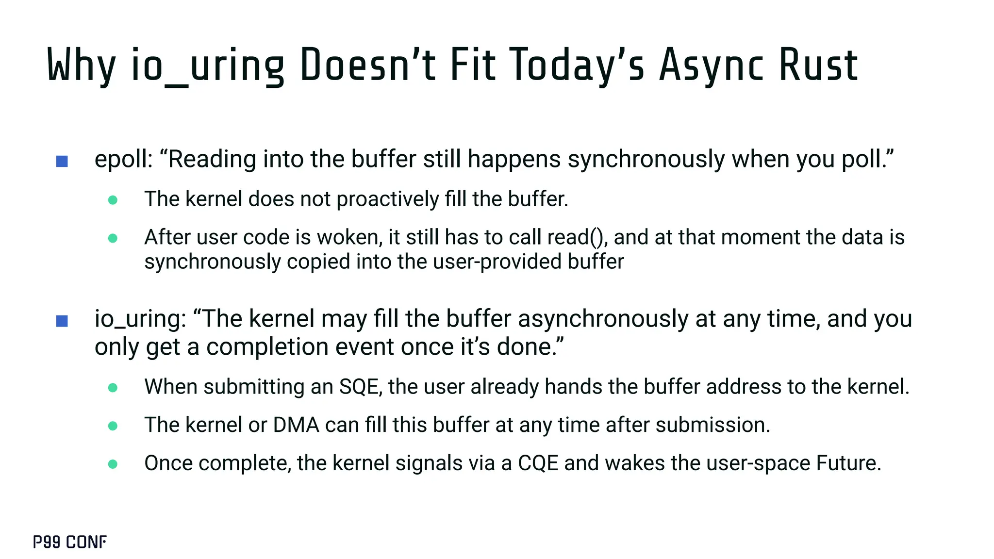Why io_uring Doesn’t Fit Today’s Async Rust
■ epoll: “Reading into the buffer still happens synchronously when you poll.”
● The kernel does not proactively ﬁll the buffer.
● After user code is woken, it still has to call read(), and at that moment the data is
synchronously copied into the user-provided buffer
■ io_uring: “The kernel may ﬁll the buffer asynchronously at any time, and you
only get a completion event once it’s done.”
● When submitting an SQE, the user already hands the buffer address to the kernel.
● The kernel or DMA can ﬁll this buffer at any time after submission.
● Once complete, the kernel signals via a CQE and wakes the user-space Future.
 