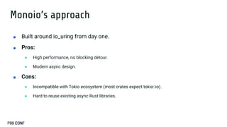 Monoio’s approach
■ Built around io_uring from day one.
■ Pros:
● High performance, no blocking detour.
● Modern async design.
■ Cons:
● Incompatible with Tokio ecosystem (most crates expect tokio::io).
● Hard to reuse existing async Rust libraries.
 
