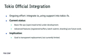 Tokio Ofﬁcial Integration
■ Ongoing effort: integrate io_uring support into tokio::fs.
■ Current status:
● Basic ﬁle ops (open/read/write) under development.
● Advanced features (registered buffers, batch submit, sharding) are future work.
■ Implication:
● Goal is transparent replacement, but currently limited.
 