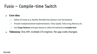Fusio — Compile-time Switch
■ Core idea:
● Deﬁne I/O traits (e.g. ReadAt, WriteAll) that abstract over the backend.
● Provide multiple backend implementations: Tokio (epoll), Tokio-uring, Monoio, etc.
● Use Cargo features and type aliases to select the backend at compile time.
■ Takeaway: One API, multiple I/O engines. No app code changes.
 