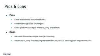 Pros & Cons
■ Pros
● Clean abstraction, no runtime hacks.
● Middleware/app code unchanged.
● Cross-platform: use epoll where io_uring unavailable.
■ Cons
● Backend chosen at compile time (not runtime).
● Advanced io_uring features (registered buffers, O_DIRECT, batching) still require new APIs.
 