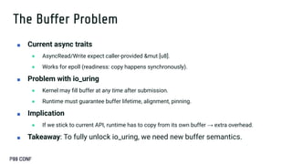 The Buffer Problem
■ Current async traits
● AsyncRead/Write expect caller-provided &mut [u8].
● Works for epoll (readiness: copy happens synchronously).
■ Problem with io_uring
● Kernel may ﬁll buffer at any time after submission.
● Runtime must guarantee buffer lifetime, alignment, pinning.
■ Implication
● If we stick to current API, runtime has to copy from its own buffer → extra overhead.
■ Takeaway: To fully unlock io_uring, we need new buffer semantics.
 