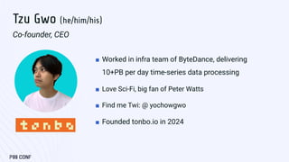 Tzu Gwo (he/him/his)
Co-founder, CEO
■ Worked in infra team of ByteDance, delivering
10+PB per day time-series data processing
■ Love Sci-Fi, big fan of Peter Watts
■ Find me Twi: @ yochowgwo
■ Founded tonbo.io in 2024
 