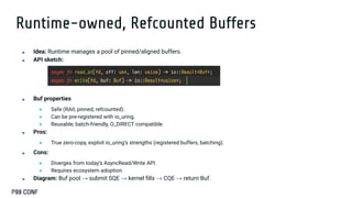 Runtime-owned, Refcounted Buffers
■ Idea: Runtime manages a pool of pinned/aligned buffers.
■ API sketch:
■ Buf properties
● Safe (RAII, pinned, refcounted).
● Can be pre-registered with io_uring.
● Reusable, batch-friendly, O_DIRECT compatible.
■ Pros:
● True zero-copy, exploit io_uring’s strengths (registered buffers, batching).
■ Cons:
● Diverges from today’s AsyncRead/Write API.
● Requires ecosystem adoption.
■ Diagram: Buf pool → submit SQE → kernel ﬁlls → CQE → return Buf.
 