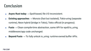 Conclusion
■ Async Rust today → Epoll-based, ﬁle I/O inconsistent.
■ Existing approaches → Monoio (fast but isolated), Tokio-uring (separate
runtime), Neon hybrid (bridge in Tokio), Tokio oﬃcial (in progress).
■ Fusio → Clean compile-time abstraction, same API for epoll/io_uring,
middleware/app code unchanged.
■ Beyond Fusio → To fully unlock io_uring: runtime-owned buffer APIs.
 