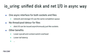 io_uring: uniﬁed disk and net I/O in async way
■ One async interface for both sockets and ﬁles
● network and storage I/O use the same completion queue.
■ No thread-pool detour for ﬁles
● disk I/O can be issued asynchronously just like sockets.
■ Other beneﬁts
● Lower syscall and context-switch overhead
● Lower tail latency
● …
 