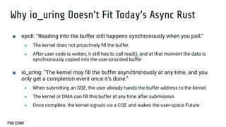 Why io_uring Doesn’t Fit Today’s Async Rust
■ epoll: “Reading into the buffer still happens synchronously when you poll.”
● The kernel does not proactively ﬁll the buffer.
● After user code is woken, it still has to call read(), and at that moment the data is
synchronously copied into the user-provided buffer
■ io_uring: “The kernel may ﬁll the buffer asynchronously at any time, and you
only get a completion event once it’s done.”
● When submitting an SQE, the user already hands the buffer address to the kernel.
● The kernel or DMA can ﬁll this buffer at any time after submission.
● Once complete, the kernel signals via a CQE and wakes the user-space Future.
 