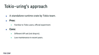 Tokio-uring’s approach
■ A standalone runtime crate by Tokio team.
■ Pros:
● Familiar to Tokio users, oﬃcial experiment.
■ Cons:
● Different API set (not drop-in).
● Low maintenance in recent years.
 