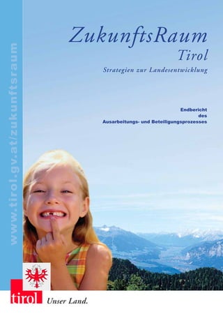 ZukunftsRaum
www.tirol.gv.at/zukunftsraum


                                                                         Tirol
                                             Strategien zur Landesentwicklung




                                                                           Endbericht
                                                                                  des
                                             Ausarbeitungs- und Beteiligungsprozesses




                               Unser Land.
 