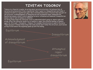 TZVETAN TODOROV
Todorov is a theorist in media, he writes about narrative structure. He believes that all
narrative structures start from a ‘equilibrium’ then it goes to a ‘disequilibrium’ and finally it
resolves its self to a ‘equilibrium’ again. But in-between there were 2 factors that was part of
the structure, Acknowledgment of disequilibrium and Attempted repair disequilibrium.
Equilibrium means a state in which opposing forces or influences are balanced. Disequilibrium
means a loss or lack of balance or stability.
So during these steps the character tries to understand what’s going on, what’s right and
wrong. After the character would try to resolve or repair the situation leading to balance
again. So: All is well -> Disruption -> Closure. For example this structure is used in the movie
Taken because it follows these steps. But some movies don’t follow this structure, such movies
as Pulp fiction where the beginning opens up with the ending.

 