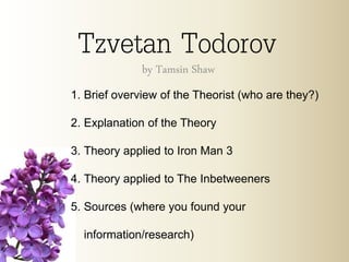 Tzvetan Todorovby Tamsin Shaw
1. Brief overview of the Theorist (who are they?)
2. Explanation of the Theory
3. Theory applied to Iron Man 3
4. Theory applied to The Inbetweeners
5. Sources (where you found your
information/research)
 
