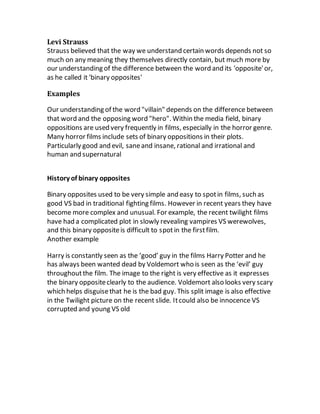 Levi Strauss
Strauss believed that the way we understand certain words depends not so
much on any meaning they themselves directly contain, but much more by
our understanding of the difference between the word and its 'opposite'or,
as he called it 'binary opposites'
Examples
Our understanding of the word "villain" depends on the difference between
that word and the opposing word "hero". Within the media field, binary
oppositions are used very frequently in films, especially in the horror genre.
Many horror films include sets of binary oppositions in their plots.
Particularly good and evil, saneand insane, rational and irrational and
human and supernatural
History of binary opposites
Binary opposites used to be very simple and easy to spotin films, such as
good VS bad in traditional fighting films. However in recent years they have
become more complex and unusual. For example, the recent twilight films
have had a complicated plot in slowly revealing vampires VS werewolves,
and this binary oppositeis difficult to spotin the firstfilm.
Another example
Harry is constantly seen as the ‘good’ guy in the films Harry Potter and he
has always been wanted dead by Voldemort who is seen as the ‘evil’ guy
throughoutthe film. The image to the right is very effective as it expresses
the binary oppositeclearly to the audience. Voldemort also looks very scary
which helps disguisethat he is the bad guy. This split image is also effective
in the Twilight picture on the recent slide. Itcould also be innocence VS
corrupted and young VS old
 