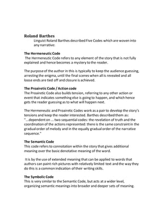 Roland Barthes
Linguist Roland Barthes described Five Codes which are woven into
any narrative:
The Hermeneutic Code
The Hermeneutic Code refers to any element of the story that is not fully
explained and hence becomes a mystery to the reader.
The purposeof the author in this is typically to keep the audience guessing,
arresting the enigma, until the final scenes when all is revealed and all
loose ends are tied off and closure is achieved.
The Proairetic Code /Actioncode
The Proairetic Code also builds tension, referring to any other action or
event that indicates something else is going to happen, and which hence
gets the reader guessing as to what will happen next.
The Hermeneutic and Proairetic Codes work as a pair to develop the story's
tensions and keep the reader interested. Barthes described them as:
"...dependenton ... two sequential codes: the revelation of truth and the
coordination of the actions represented: there is the same constraintin the
gradualorder of melody and in the equally gradualorder of the narrative
sequence."
The Semantic Code
This code refers to connotation within the story that gives additional
meaning over the basic denotative meaning of the word.
Itis by the use of extended meaning that can be applied to words that
authors can paint rich pictures with relatively limited text and the way they
do this is a common indication of their writing skills.
The Symbolic Code
This is very similar to the Semantic Code, but acts at a wider level,
organizing semantic meanings into broader and deeper sets of meaning.
 