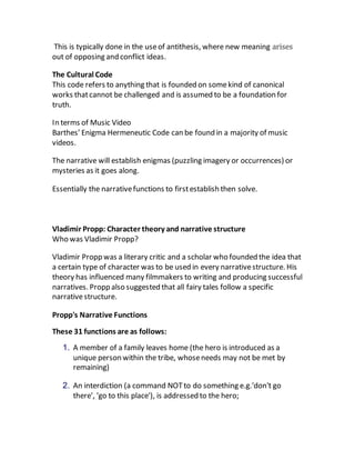 This is typically done in the useof antithesis, where new meaning arises
out of opposing and conflict ideas.
The Cultural Code
This code refers to anything that is founded on somekind of canonical
works thatcannot be challenged and is assumed to be a foundation for
truth.
In terms of Music Video
Barthes’ Enigma Hermeneutic Code can be found in a majority of music
videos.
The narrative will establish enigmas (puzzling imagery or occurrences) or
mysteries as it goes along.
Essentially the narrativefunctions to firstestablish then solve.
Vladimir Propp: Character theory and narrative structure
Who was Vladimir Propp?
Vladimir Propp was a literary critic and a scholar who founded the idea that
a certain type of character was to be used in every narrativestructure. His
theory has influenced many filmmakers to writing and producing successful
narratives. Propp also suggested that all fairy tales follow a specific
narrativestructure.
Propp's Narrative Functions
These 31 functions are as follows:
1. A member of a family leaves home (the hero is introduced as a
unique person within the tribe, whoseneeds may not be met by
remaining)
2. An interdiction (a command NOTto do something e.g.'don't go
there', 'go to this place'), is addressed to the hero;
 