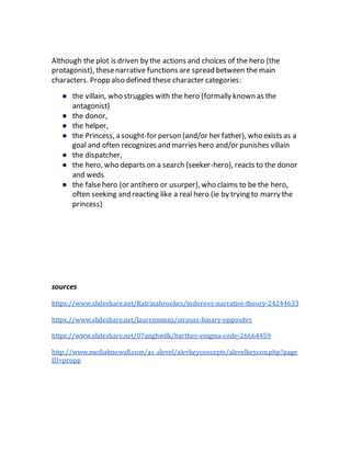 Although the plot is driven by the actions and choices of the hero (the
protagonist), thesenarrative functions are spread between the main
characters. Propp also defined these character categories:
● the villain, who struggles with the hero (formally known as the
antagonist)
● the donor,
● the helper,
● the Princess, a sought-for person (and/or her father), who exists as a
goal and often recognizes and marries hero and/or punishes villain
● the dispatcher,
● the hero, who departs on a search (seeker-hero), reacts to the donor
and weds
● the falsehero (or antihero or usurper), who claims to be the hero,
often seeking and reacting like a real hero (ie by trying to marry the
princess)
sources
https://www.slideshare.net/Katrinabrookes/todorovs-narrative-theory-24244633
https://www.slideshare.net/laurenminns/strauss-binary-opposites
https://www.slideshare.net/07anghwilk/barthes-enigma-code-26664459
http://www.mediaknowall.com/as_alevel/alevkeyconcepts/alevelkeycon.php?page
ID=propp
 