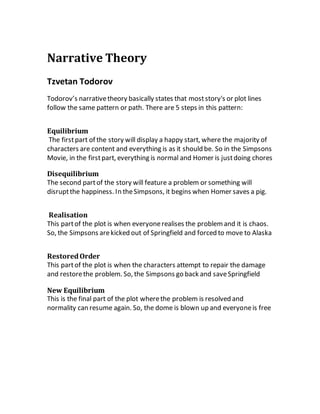 Narrative Theory
Tzvetan Todorov
Todorov’s narrativetheory basically states that moststory's or plot lines
follow the same pattern or path. There are 5 steps in this pattern:
Equilibrium
The firstpart of the story will display a happy start, where the majority of
characters are content and everything is as it should be. So in the Simpsons
Movie, in the firstpart, everything is normal and Homer is justdoing chores
Disequilibrium
The second partof the story will feature a problem or something will
disruptthe happiness. In theSimpsons, it begins when Homer saves a pig.
Realisation
This partof the plot is when everyonerealises the problemand it is chaos.
So, the Simpsons arekicked out of Springfield and forced to move to Alaska
RestoredOrder
This partof the plot is when the characters attempt to repair the damage
and restorethe problem. So, the Simpsons go back and saveSpringfield
New Equilibrium
This is the final part of the plot wherethe problem is resolved and
normality can resume again. So, the dome is blown up and everyoneis free
 