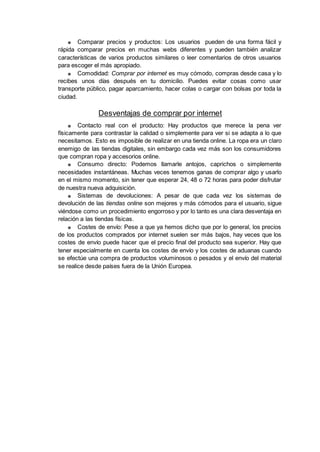 ■ Comparar precios y productos: Los usuarios pueden de una forma fácil y
rápida comparar precios en muchas webs diferentes y pueden también analizar
características de varios productos similares o leer comentarios de otros usuarios
para escoger el más apropiado.
■ Comodidad: Comprar por internet es muy cómodo, compras desde casa y lo
recibes unos días después en tu domicilio. Puedes evitar cosas como usar
transporte público, pagar aparcamiento, hacer colas o cargar con bolsas por toda la
ciudad.
Desventajas de comprar por internet
■ Contacto real con el producto: Hay productos que merece la pena ver
físicamente para contrastar la calidad o simplemente para ver si se adapta a lo que
necesitamos. Esto es imposible de realizar en una tienda online. La ropa era un claro
enemigo de las tiendas digitales, sin embargo cada vez más son los consumidores
que compran ropa y accesorios online.
■ Consumo directo: Podemos llamarle antojos, caprichos o simplemente
necesidades instantáneas. Muchas veces tenemos ganas de comprar algo y usarlo
en el mismo momento, sin tener que esperar 24, 48 o 72 horas para poder disfrutar
de nuestra nueva adquisición.
■ Sistemas de devoluciones: A pesar de que cada vez los sistemas de
devolución de las tiendas online son mejores y más cómodos para el usuario, sigue
viéndose como un procedimiento engorroso y por lo tanto es una clara desventaja en
relación a las tiendas físicas.
■ Costes de envío: Pese a que ya hemos dicho que por lo general, los precios
de los productos comprados por internet suelen ser más bajos, hay veces que los
costes de envío puede hacer que el precio final del producto sea superior. Hay que
tener especialmente en cuenta los costes de envío y los costes de aduanas cuando
se efectúe una compra de productos voluminosos o pesados y el envío del material
se realice desde países fuera de la Unión Europea.
 