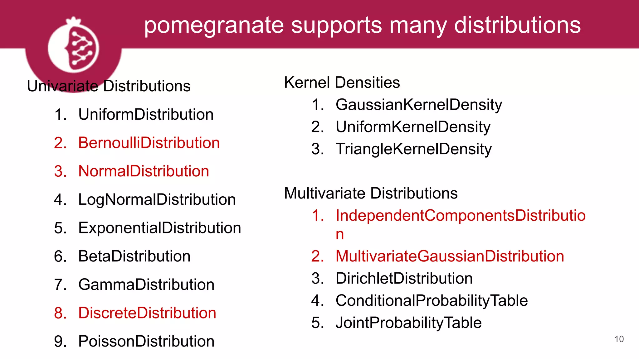 pomegranate supports many distributions
10
Univariate Distributions
1. UniformDistribution
2. BernoulliDistribution
3. NormalDistribution
4. LogNormalDistribution
5. ExponentialDistribution
6. BetaDistribution
7. GammaDistribution
8. DiscreteDistribution
9. PoissonDistribution
Kernel Densities
1. GaussianKernelDensity
2. UniformKernelDensity
3. TriangleKernelDensity
Multivariate Distributions
1. IndependentComponentsDistributio
n
2. MultivariateGaussianDistribution
3. DirichletDistribution
4. ConditionalProbabilityTable
5. JointProbabilityTable
 