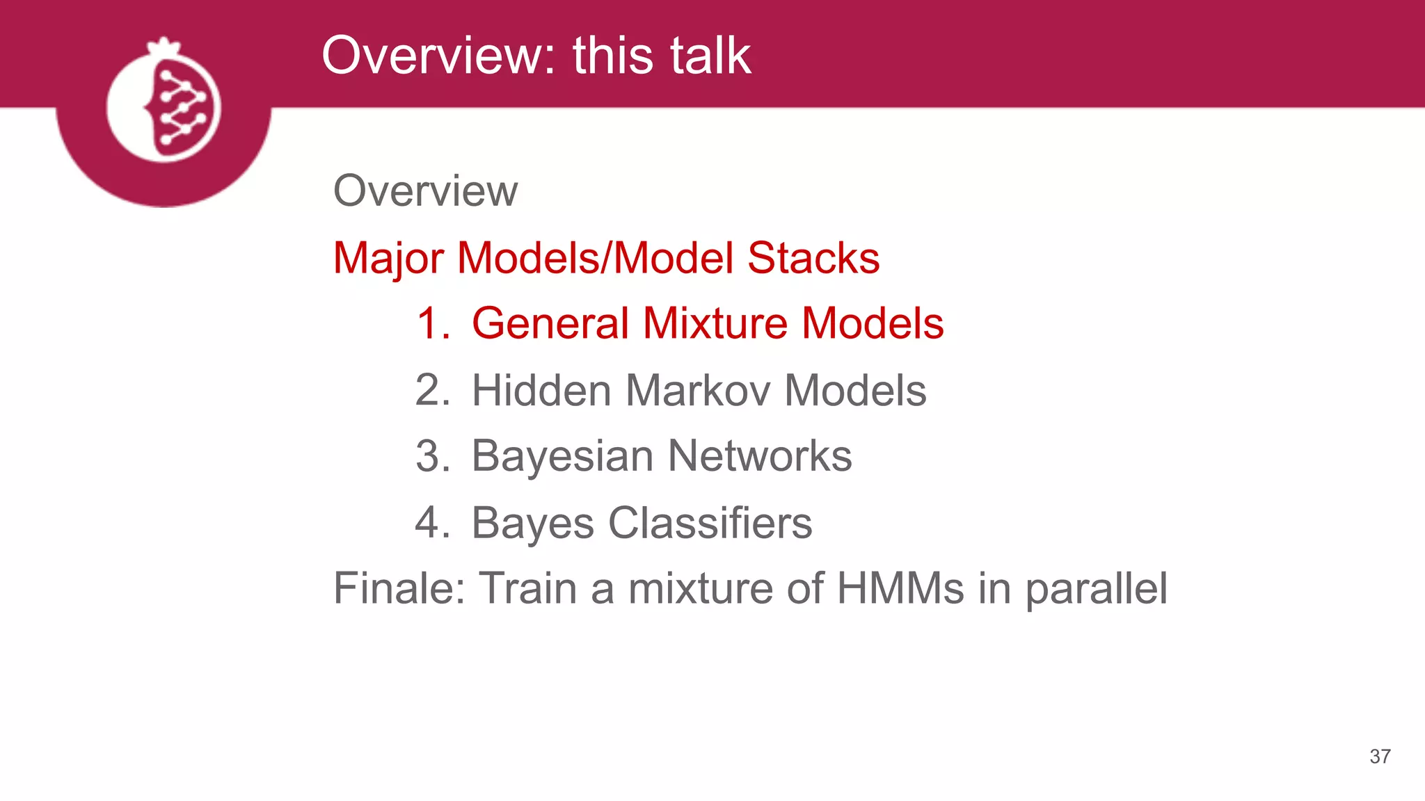 Overview: this talk
37
Overview
Major Models/Model Stacks
1. General Mixture Models
2. Hidden Markov Models
3. Bayesian Networks
4. Bayes Classifiers
Finale: Train a mixture of HMMs in parallel
 