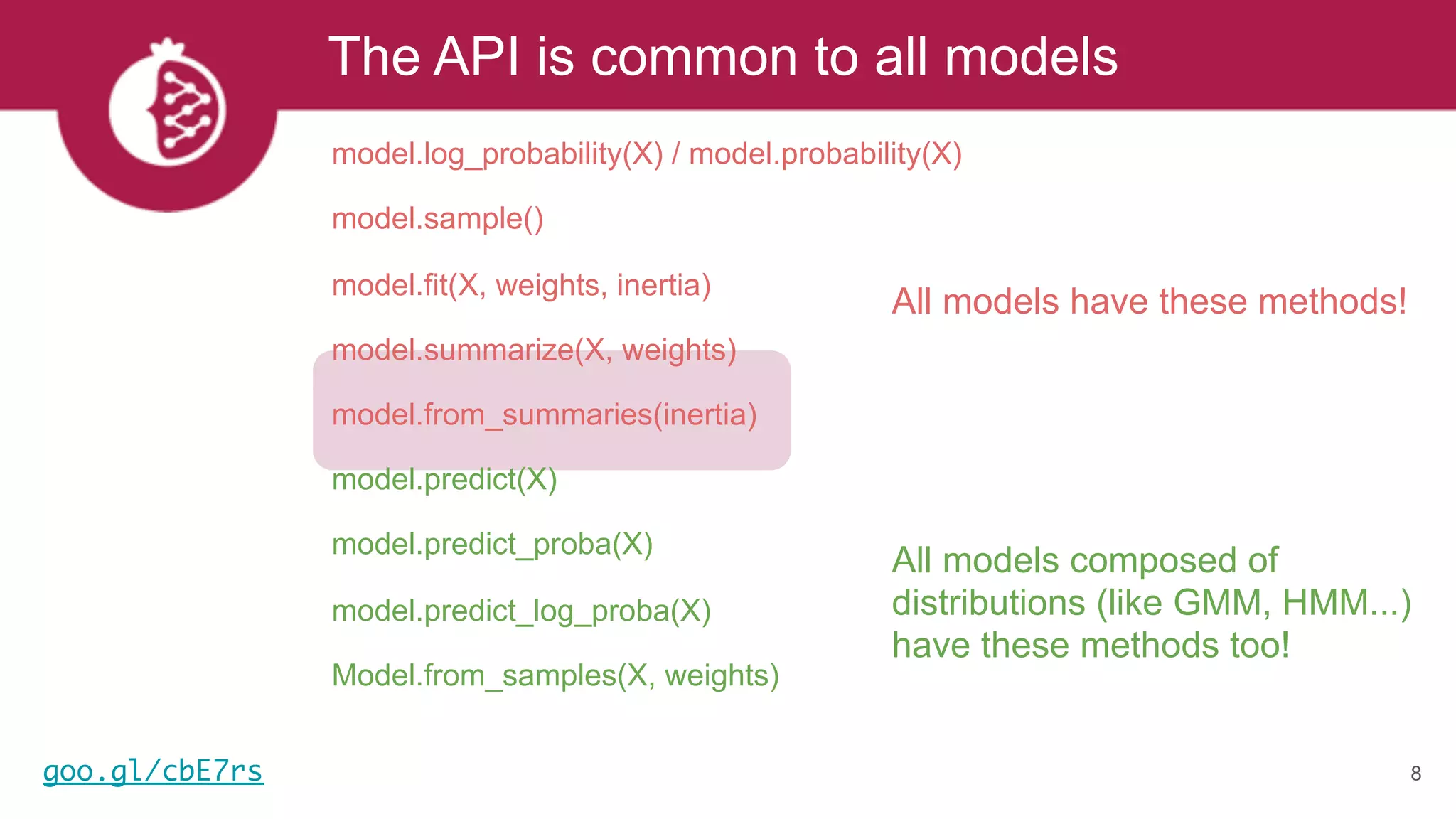 The API is common to all models
8
All models have these methods!
All models composed of
distributions (like GMM, HMM...)
have these methods too!
model.log_probability(X) / model.probability(X)
model.sample()
model.fit(X, weights, inertia)
model.summarize(X, weights)
model.from_summaries(inertia)
model.predict(X)
model.predict_proba(X)
model.predict_log_proba(X)
Model.from_samples(X, weights)
goo.gl/cbE7rs
 