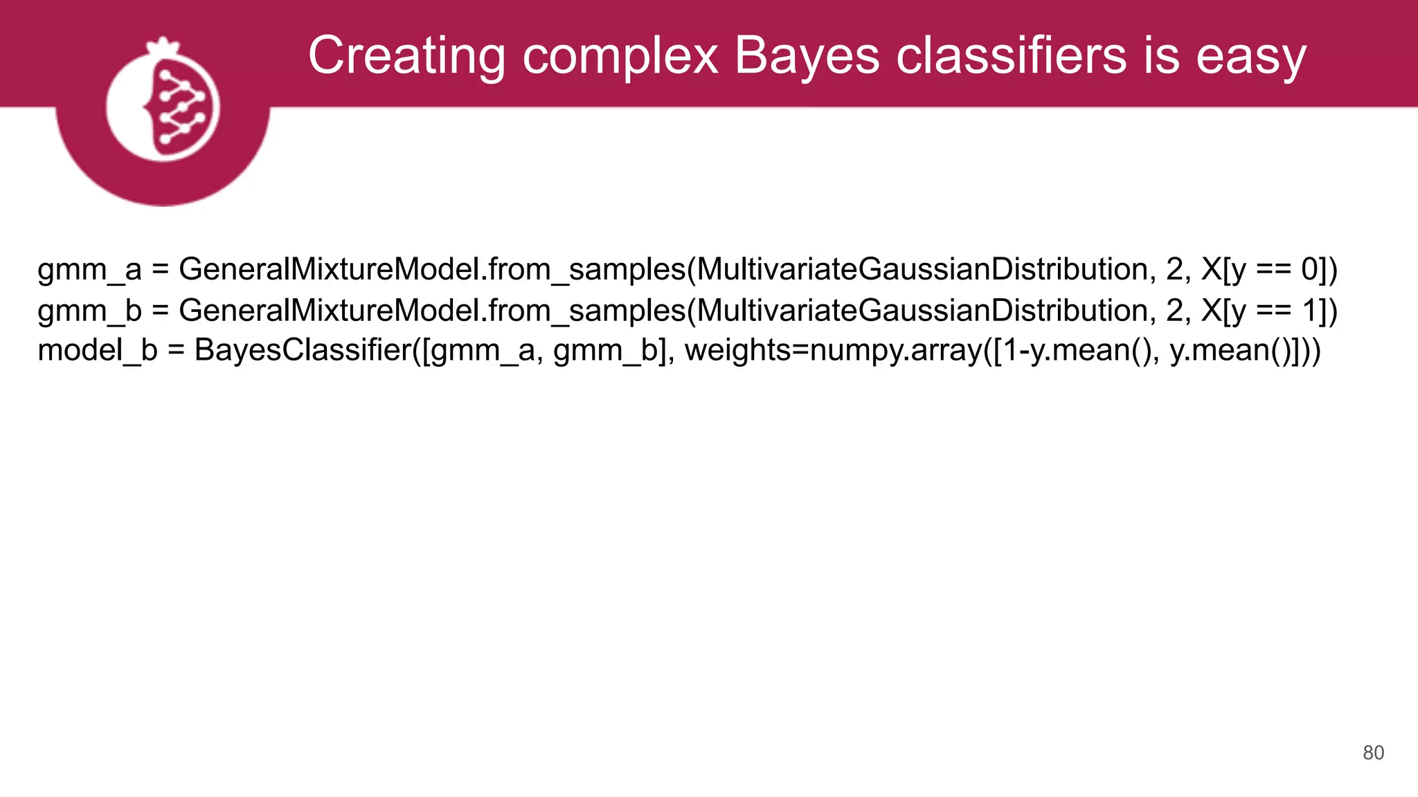 Creating complex Bayes classifiers is easy
80
gmm_a = GeneralMixtureModel.from_samples(MultivariateGaussianDistribution, 2, X[y == 0]) 
gmm_b = GeneralMixtureModel.from_samples(MultivariateGaussianDistribution, 2, X[y == 1]) 
model_b = BayesClassifier([gmm_a, gmm_b], weights=numpy.array([1-y.mean(), y.mean()])) 
 