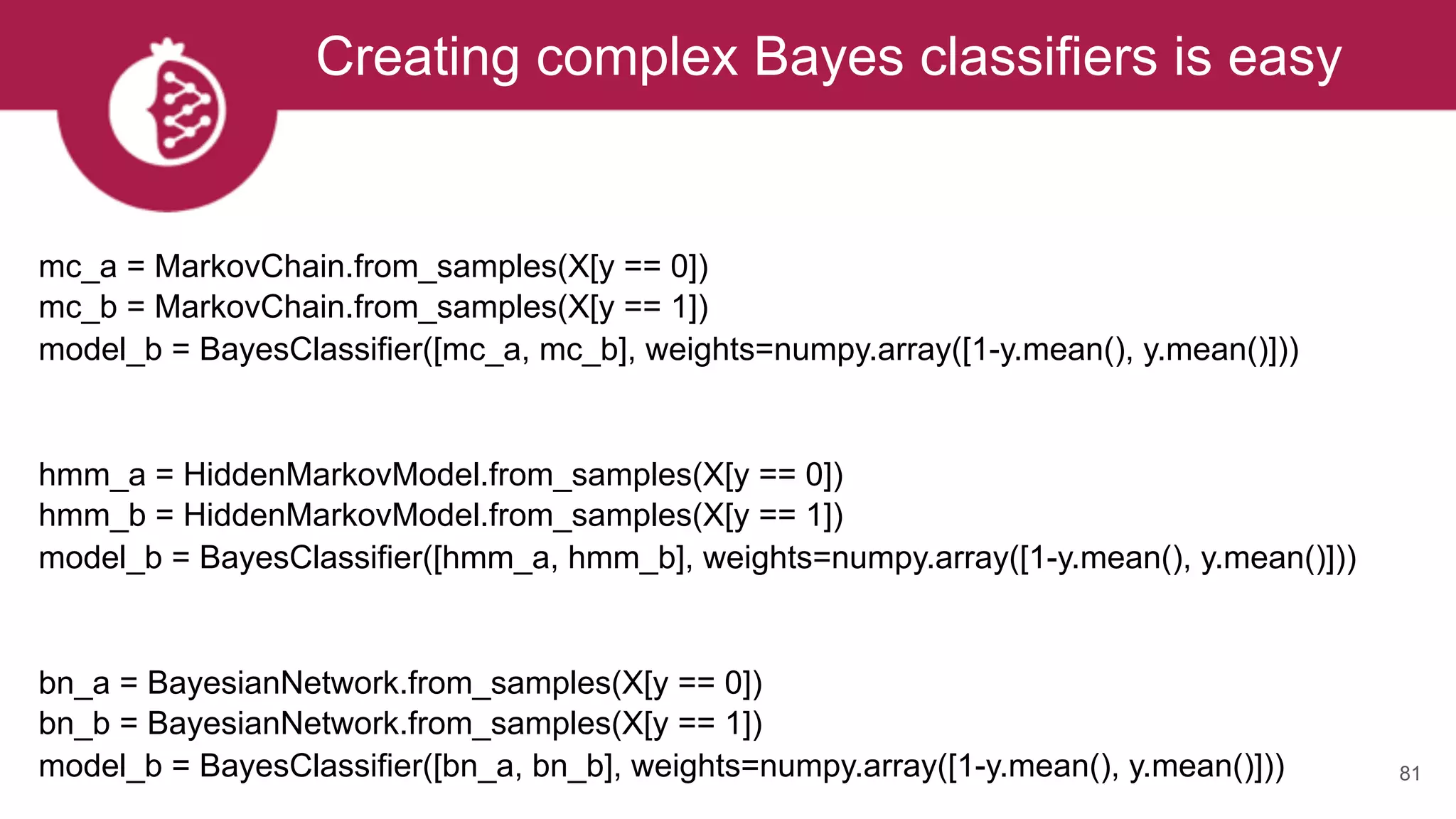 Creating complex Bayes classifiers is easy
81
mc_a = MarkovChain.from_samples(X[y == 0])
mc_b = MarkovChain.from_samples(X[y == 1]) 
model_b = BayesClassifier([mc_a, mc_b], weights=numpy.array([1-y.mean(), y.mean()]))
hmm_a = HiddenMarkovModel.from_samples(X[y == 0])
hmm_b = HiddenMarkovModel.from_samples(X[y == 1]) 
model_b = BayesClassifier([hmm_a, hmm_b], weights=numpy.array([1-y.mean(), y.mean()]))
bn_a = BayesianNetwork.from_samples(X[y == 0])
bn_b = BayesianNetwork.from_samples(X[y == 1]) 
model_b = BayesClassifier([bn_a, bn_b], weights=numpy.array([1-y.mean(), y.mean()])) 
 
 