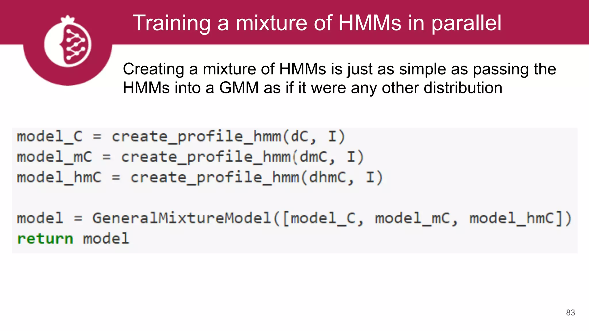 Training a mixture of HMMs in parallel
83
Creating a mixture of HMMs is just as simple as passing the
HMMs into a GMM as if it were any other distribution
 