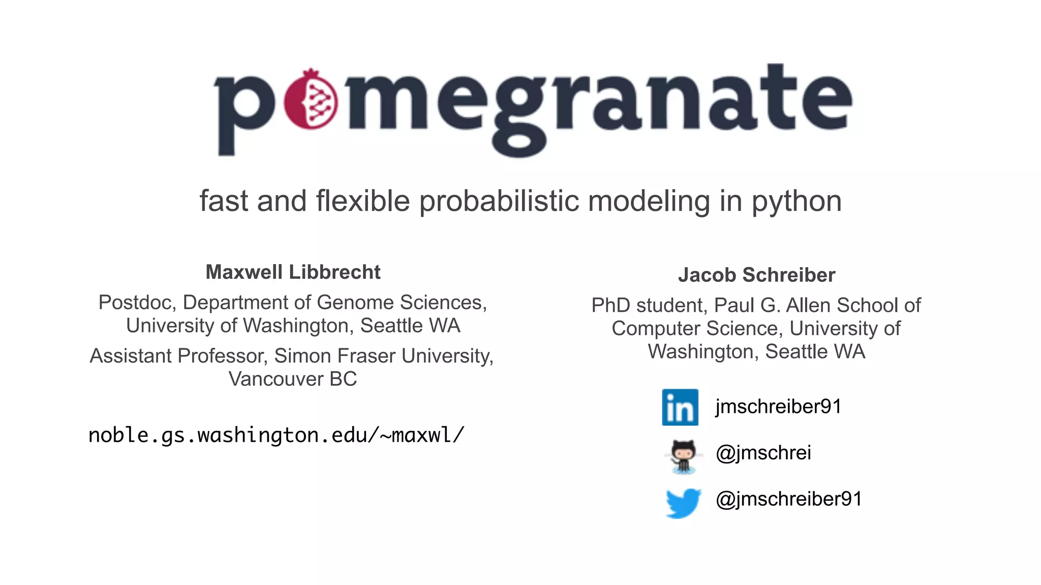 fast and flexible probabilistic modeling in python
jmschreiber91
@jmschrei
@jmschreiber91
Jacob Schreiber
PhD student, Paul G. Allen School of
Computer Science, University of
Washington, Seattle WA
Maxwell Libbrecht
Postdoc, Department of Genome Sciences,
University of Washington, Seattle WA
Assistant Professor, Simon Fraser University,
Vancouver BC
noble.gs.washington.edu/~maxwl/
 
