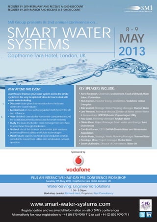 REGISTER BY 28TH FEBRUARY AND RECEIVE A £300 DISCOUNT
REGISTER BY 28TH MARCH AND RECEIVE A £100 DISCOUNT



SMi Group presents its 2nd annual conference on...

                                                                                                                   8-9
SMART WATER MAY
SYSTEMS     2013
Copthorne Tara Hotel, London, UK




WHY ATTEND THIS EVENT:                                                 KEY SPEAKERS INCLUDE:
Learn how to improve your water system across the whole                • Anne McIntosh, Chairman, Environment, Food and Rural Affairs
cycle from the very inception of ideas to how to deal with               Select Committee
waste water including:                                                 • Nick Kamen, Head of Energy and Utilities, Vodafone Global
• Discover future plans for innovation from the brains                   Enterprise
  behind the water industry
                                                                       • Rob Scarrott, Strategic Water Planning Manager, Thames Water
• Be informed on new water regulation both here in the UK
                                                                       • Lars Thiesson, Technical director, Division of Water, Waste Water
  and in Europe
                                                                         & Renewables, HOFOR Greater Copenhagen Utility
• Hear detailed case studies from water companies around
  the world about their business case for smart metering               • Paul Glass, Metering Manager, Anglian Water
• Study the issues involved in data management and how                 • Olivier Pison, Project Manager Smart water and Energy, Suez
  to solve these through stabilisation                                   Environment
• Find out about the future of smart water, joint ventures             • Carl-Emil Larsen, CEO, DANVA Danish Water and Wastewater
  between different utilities and future technologies                    Association
• Meet industry experts, technology and solution vendors,              • Martin Perrin, Strategic Waste Planning Manager, Thames Water
  consultants, researchers, utilities and wholesalers, network         • Penelope Moss, Project manager, Veolia Water
  operators
                                                                       • Sarah Mukherjee, Director of Environment, Water UK


                                                                 Sponsored by




                       PLUS AN INTERACTIVE HALF-DAY PRE-CONFERENCE WORKSHOP
                                     Tuesday 7th May 2013, Copthorne Tara Hotel, London, UK

                                      Water-Saving: Engineered Solutions
                                                         1.30 - 5.30pm
                                   Workshop Leader: Richard Hurst, Proprietor, RAH Consultancy



                      www.smart-water-systems.com
          Register online and receive full information on all of SMi’s conferences
   Alternatively fax your registration to +44 (0) 870 9090 712 or call +44 (0) 870 9090 711
 