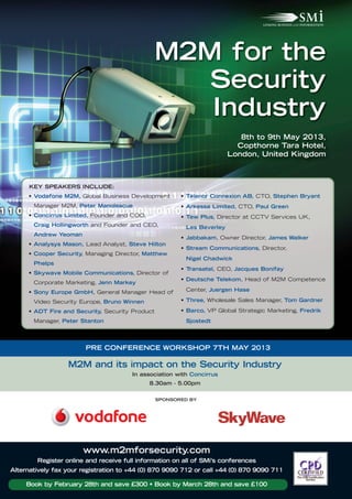 M2M for the
                                                    Security
                                                    Industry
                                                                           8th to 9th May 2013,
                                                                          Copthorne Tara Hotel,
                                                                        London, United Kingdom



      KEY SPEAKERS INCLUDE:
     • Vodafone M2M, Global Business Development        • Telenor Connexion AB, CTO, Stephen Bryant
       Manager M2M, Peter Manolescue                    • Arkessa Limited, CTO, Paul Green
     • Concirrus Limited, Founder and COO,              • Tew Plus, Director at CCTV Services UK,
       Craig Hollingworth and Founder and CEO,           Les Beverley
       Andrew Yeoman
                                                        • Jabbakam, Owner Director, James Walker
     • Analysys Mason, Lead Analyst, Steve Hilton
                                                        • Stream Communications, Director,
     • Cooper Security, Managing Director, Matthew
                                                         Nigel Chadwick
       Phelps
                                                        • Transatel, CEO, Jacques Bonifay
     • Skywave Mobile Communications, Director of
                                                        • Deutsche Telekom, Head of M2M Competence
       Corporate Marketing, Jenn Markey
     • Sony Europe GmbH, General Manager Head of         Center, Juergen Hase

       Video Security Europe, Bruno Winnen              • Three, Wholesale Sales Manager, Tom Gardner

     • ADT Fire and Security, Security Product          • Barco, VP Global Strategic Marketing, Fredrik
       Manager, Peter Stanton                            Sjostedt




                        PRE CONFERENCE WORKSHOP 7TH MAY 2013

                  M2M and its impact on the Security Industry
                                       In association with Concirrus
                                             8.30am - 5.00pm


                                                 SPONSORED BY




                       www.m2mforsecurity.com
        Register online and receive full information on all of SMi’s conferences
Alternatively fax your registration to +44 (0) 870 9090 712 or call +44 (0) 870 9090 711

     Book by February 28th and save £300 • Book by March 28th and save £100
 