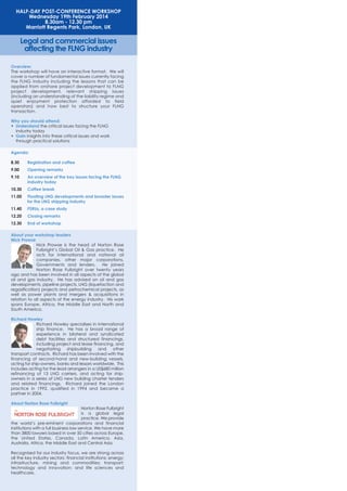 HALF-DAY POST-CONFERENCE WORKSHOP
Wednesday 19th February 2014
8.30am - 12.30 pm
Marriott Regents Park, London, UK

Legal and commercial issues
affecting the FLNG industry
Overview:
The workshop will have an interactive format. We will
cover a number of fundamental issues currently facing
the FLNG industry including the lessons that can be
applied from onshore project development to FLNG
project development, relevant shipping issues
(including an understanding of the liability regime and
quiet enjoyment protection afforded to field
operators) and how best to structure your FLNG
transaction.
Why you should attend:
• Understand the critical issues facing the FLNG
industry today
• Gain insights into these critical issues and work
through practical solutions
Agenda:
8.30

Registration and coffee

9.00

Opening remarks

9.10

An overview of the key issues facing the FLNG
industry today

10.30

Coffee break

11.00

Floating LNG developments and broader issues
for the LNG shipping industry

11.40

FSRUs, a case study

12.20

Closing remarks

12.30

End of workshop

About your workshop leaders
Nick Prowse
Nick Prowse is the head of Norton Rose
Fulbright’s Global Oil & Gas practice. He
acts for international and national oil
companies, other major corporations,
Governments and lenders.
He joined
Norton Rose Fulbright over twenty years
ago and has been involved in all aspects of the global
oil and gas industry. He has advised on oil and gas
developments, pipeline projects, LNG (liquefaction and
regasification) projects and petrochemical projects, as
well as power plants and mergers & acquisitions in
relation to all aspects of the energy industry. His work
spans Europe, Africa, the Middle East and North and
South America.
Richard Howley
Richard Howley specialises in international
ship finance. He has a broad range of
experience in bilateral and syndicated
debt facilities and structured financings,
including project and lease financing, and
negotiating
shipbuilding
and
other
transport contracts. Richard has been involved with the
financing of second-hand and new-building vessels,
acting for ship-owners, banks and lessors worldwide. This
includes acting for the lead arrangers in a US$680 million
refinancing of 13 LNG carriers, and acting for shipowners in a series of LNG new building charter tenders
and related financings. Richard joined the London
practice in 1992, qualified in 1994 and became a
partner in 2004.
About Norton Rose Fulbright
Norton Rose Fulbright
is a global legal
practice. We provide
the world’s pre-eminent corporations and financial
institutions with a full business law service. We have more
than 3800 lawyers based in over 50 cities across Europe,
the United States, Canada, Latin America, Asia,
Australia, Africa, the Middle East and Central Asia.
Recognised for our industry focus, we are strong across
all the key industry sectors: financial institutions; energy;
infrastructure, mining and commodities; transport;
technology and innovation; and life sciences and
healthcare.

 