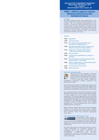 HALF-DAY POST-CONFERENCE WORKSHOP
Wednesday 19th February 2014
1.30 - 5.30 pm
Marriott Regents Park, London, UK

FSRUs – will they replace onshore
terminals and become the
terminal of choice
Overview:
The FSRU (floating storage and regasification units)
market has gone from zero in 2004 to 20 projects in just
8 years. This is an amazing achievement by any
measure – particularly in the LNG industry which is very
conservative. The next generation of FSRUs will be
larger and more efficient. This coupled with their lower
cost and shorter schedule could really threaten the
traditional onshore terminal market and possibly
become the terminal of choice.

Agenda:
12.30

Registration

13.00

Opening remarks

13.10

The current and planned FSRU projects
descriptions, arrangements etc

13.40

The next generation of FSRUs – larger, more
efficient, new export arrangements etc.

14.10

CAPEX and comparison with onshore
- OPEX and comparison with onshore

14.30

Morning Coffee

15.00

Commercial considerations e.g. leasing vs.
purchase

15.30

The advantages and disadvantages and the
decision drivers – case studies

16.00

Hybrid configurations e.g. FSU with jetty based
or shore based regasification

16.30

Conclusions and way forward

17.00

Masterclass ends

About your workshop leader
Brian has an honours degree in chemical
engineering from Imperial College, London
and is a Fellow of the Institution of Chemical
Engineers. He has had 45 years’ experience
in the oil and gas industry working for
engineering contractors, energy companies and
specialist consultants.
He has held senior positions in engineering, projects and
sales. He has led engineering and process design teams
for offshore, subsea, gas processing, LNG, refinery and
petrochemical facilities for various locations world-wide.
He is currently Director of LNG within ThyssenKrupp Udhe
Energy & Power, based in London and oversees a variety
of LNG projects for both onshore and offshore
applications. The offshore applications include floating
LNG liquefaction units (F-LNG) and floating storage and
regasification units (FSRU). He was previously Engineering
Manager with MW Kellogg one of the world’s leading
contractors within the LNG industry and Facilities
Manager with J Ray McDermott one of the world’s
leading offshore contractors.
Brian is chairman of the Institution of Chemical Engineers
Subject Oil & Natural Gas group which provides
technical networking between its members to deliver
best practices within the chemical engineering
community.
About ThyssenKrupp Udhe Energy & Power
ThyssenKrupp Uhde Energy &
Power is a Professional Engineering
Consultancy, formed in 2000. We
add value to our clients operations through a responsive,
flexible and impartial service tailored to their specific
requirements.
We work with blue-chip, international clients as well as
smaller independent oil companies, delivering an
integrated service for project evaluation and
management,
engineering
and
technical
development, and final commissioning. We have
undertaken 50 LNG projects in the past 10 years half of
which were FLNG.

 