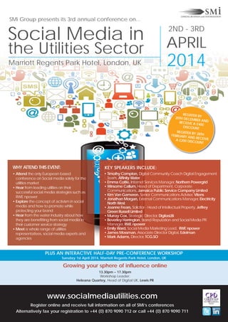 SMi Group presents its 3rd annual conference on...

Social Media in
the Utilities Sector
Marriott Regents Park Hotel, London, UK

2ND - 3RD

APRIL

2014
REGISTER B
20TH DECEM Y
BER AND
RECEIVE A
£400
DISCOUNT
REGISTER B
Y 28TH
FEBRUARY A
ND RECEIV
E
A £200 DIS
COUNT

WHY ATTEND THIS EVENT:

KEY SPEAKERS INCLUDE:

• Attend the only European based
conference on Social media solely for the
utilities market
• Hear from leading utilities on their
successful social media strategies such as
RWE npower
• Explore the concept of activism in social
media and how to promote while
protecting your brand
• Hear from the water industry about how
they are benefitting from social media in
their customer service strategy
• Meet a whole range of utilities
representatives, social media experts and
agencies

• Timothy Compton, Digital Community Coach Digital Engagement
Team, Affinity Water
• Emma Cottle, Internet Services Manager, Northern Powergrid
• Winsome Callum, Head of Department, Corporate
Communications, Jamaica Public Service Company Limited
• Kim Van Gameren, Senior Communications Adviser, Vitens
• Jonathan Morgan, External Communications Manager, Electricity
North West
• Joanne Frears, Solicitor - Head of Intellectual Property, Jeffrey
Green Russell Limited
• Murray Cox, Strategic Director, DigitasLBi
• Beverley Harrington, Brand Reputation and Social Media PR
Manager, RWE npower
• Emily Ward, Social Media Marketing Lead, RWE npower
• James Mossman, Associate Director Digital, Edelman
• Mark Adams, Director, TCG.SO

PLUS AN INTERACTIVE HALF-DAY PRE-CONFERENCE WORKSHOP
Tuesday 1st April 2014, Marriott Regents Park Hotel, London, UK

Growing your sphere of influence online
13.30pm – 17.30pm
Workshop Leader:
Heleana Quartey, Head of Digital UK, Lewis PR

www.socialmediautilities.com
Register online and receive full information on all of SMi’s conferences
Alternatively fax your registration to +44 (0) 870 9090 712 or call +44 (0) 870 9090 711

 