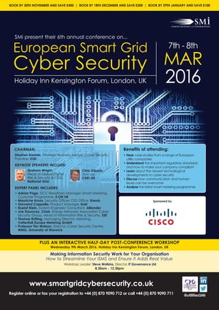 SMi present their 6th annual conference on...
European Smart Grid
Cyber Security
7th - 8th
MAR
2016Holiday Inn Kensington Forum, London, UK
PLUS AN INTERACTIVE HALF-DAY POST-CONFERENCE WORKSHOP
Wednesday 9th March 2016, Holiday Inn Kensington Forum, London, UK
www.smartgridcybersecurity.co.uk
Register online or fax your registration to +44 (0) 870 9090 712 or call +44 (0) 870 9090 711 @utilitiesSMi
Making Information Security Work for Your Organisation
How to Streamline Your ISMS and Ensure it Adds Real Value
Workshop Leader: Steve Watkins, Director, IT Governance Ltd
8.30am - 12.30pm
BOOK BY 30TH NOVEMBER AND SAVE £400 | BOOK BY 18TH DECEMBER AND SAVE £200 | BOOK BY 29TH JANUARY AND SAVE £100
Benefits of attending:
• Hear case-studies from a range of European
utility companies
• Understand the important regulatory standards
and how to make your company compliant
• Learn about the newest technological
developments in cyber security
• Discuss how communication and human
issues can be overcome
• Analyse the latest smart metering programmes
CHAIRMAN:
Stephen Daniels, Strategic Business Advisor, Cyber Security
Practice, CGI
KEYNOTE SPEAKERS INCLUDE:
Graham Wright,
Head of Global Digital
Risk & Security & CISO,
National Grid
EXPERT PANEL INCLUDES:
• Adrian Page, DCC Readiness Manager, Smart Metering
Customer Programme, E.ON UK
• Mauriche Kroos, Security Officer, CIO Office, Enexis
• Giovanni Coppolla, Product Manager, Enel
• Roelof Klein, System Engineer/ Consultant, Alliander
• Joe Dauncey, Chair, Energy Networks Association Cyber
Security Group, Head of Information Risk & Security, SSE
• Thomas Rütting, Managing Director, Metering,
Vattenfall Europe Metering GmbH
• Professor Tim Watson, Director, Cyber Security Centre,
WMG, University of Warwick
Chris Gibson,
Director,
CERT-UK
Sponsored by
 