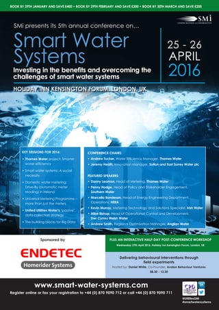 Sponsored by
25 - 26
APRIL
2016
HOLIDAY INN KENSINGTON FORUM, LONDON, UK
www.smart-water-systems.com
Register online or fax your registration to +44 (0) 870 9090 712 or call +44 (0) 870 9090 711
KEY SESSIONS FOR 2016:
•	Thames Water project: Smarter
water efficiency
•	Smart water systems: A social
necessity
•	Domestic water metering:
Drive-By (automatic meter
reading) in Ireland
•	Universal Metering Programme –
more than just the meters
•	United Utilities Water’s ‘passive’
data collection strategy
•	The building blocks for Big Data
SMi presents its 5th annual conference on…
Smart Water
SystemsInvesting in the benefits and overcoming the
challenges of smart water systems
BOOK BY 29TH JANUARY AND SAVE £400 • BOOK BY 29TH FEBRUARY AND SAVE £300 • BOOK BY 30TH MARCH AND SAVE £200
@UtilitiesSMi
#smartwatersystems
CONFERENCE CHAIRS:
•	Andrew Tucker, Water Efficiency Manager, Thames Water
•	Jeremy Heath, Innovation Manager, Sutton and East Surrey Water plc
FEATURED SPEAKERS:
•	Danny Leamon, Head of Metering, Thames Water
•	Penny Hodge, Head of Policy and Stakeholder Engagement, 	
Southern Water
•	Marcello Bondesan, Head of Energy Engineering Department,
Operations, HERA
•	Kevin Murray, Metering Technology and Solutions Specialist, Irish Water
•	Mike Bishop, Head of Operational Control and Development, 		
Dwr Cymru Welsh Water
•	Andrew Smith, Regional Optimisation Manager, Anglian Water
Delivering behavioural interventions through
field experiments
Hosted by: Daniel White, Co-Founder, Avalon Behaviour Ventures
08.30 - 12.30
PLUS AN INTERACTIVE HALF-DAY POST-CONFERENCE WORKSHOP
Wednesday 27th April 2016, Holiday Inn Kensington Forum, London, UK
 