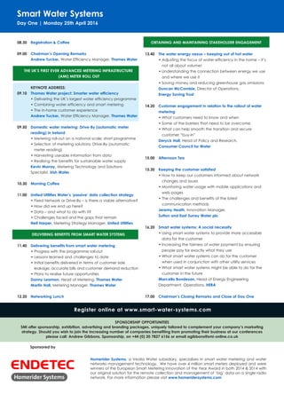 Smart Water Systems
Day One | Monday 25th April 2016
08.30	 Registration & Coffee
09.00	 Chairman’s Opening Remarks
Andrew Tucker, Water Efficiency Manager, Thames Water
THE UK’S FIRST EVER ADVANCED METERING INFRASTRUCTURE
(AMI) METER ROLL OUT
	 KEYNOTE ADDRESS:
09.10	 Thames Water project: Smarter water efficiency
•	Delivering the UK’s largest water efficiency programme
•	Combining water efficiency and smart metering
•	The in-home customer experience
Andrew Tucker, Water Efficiency Manager, Thames Water
09.50	 Domestic water metering: Drive-By (automatic meter 		
	 reading) in Ireland
•	Metering roll-out on a national scale; short programme
•	Selection of metering solutions: Drive-By (automatic
meter reading)
•	Harvesting useable information from data
•	Realising the benefits for sustainable water supply
Kevin Murray, Metering Technology and Solutions
Specialist, Irish Water
10.30	 Morning Coffee
11.00	 United Utilities Water’s ‘passive’ data collection strategy
•	Fixed Network or Drive-By – is there a viable alternative?
•	How did we end up here?
•	Data – and what to do with it?
•	Challenges faced and the gaps that remain
Neil Harper, Metering Strategy Manager, United Utilities
DELIVERING BENEFITS FROM SMART WATER SYSTEMS
11.40	 Delivering benefits from smart water metering
•	Progress with the programme roll-out
•	Lessons learned and challenges to date
•	Initial benefits delivered in terms of customer side 	 	
	 leakage, accurate bills and customer demand reduction
•	Plans to realise future opportunities
	 Danny Leamon, Head of Metering, Thames Water
Martin Hall, Metering Manager, Thames Water
12.20	 Networking Lunch
OBTAINING AND MAINTAINING STAKEHOLDER ENGAGEMENT
13.40	 The water energy nexus – keeping out of hot water
•	Adjusting the focus of water efficiency in the home – it’s
not all about volume!
•	Understanding the connection between energy we use
and where we use it
•	Saving money and reducing greenhouse gas omissions
Duncan McCombie, Director of Operations,
Energy Saving Trust
14.20	 Customer engagement in relation to the rollout of water 		
	metering
•	What customers need to know and when
•	Some of the barriers that need to be overcome
•	What can help smooth the transition and secure
customer “buy-in”
Deryck Hall, Head of Policy and Research,
Consumer Council for Water
15.00	 Afternoon Tea
15.30	 Keeping the customer satisfied
•	How to keep our customers informed about network
changes and issues
•	Monitoring water usage with mobile applications and
web pages
•	The challenges and benefits of the latest
communication methods
Jeremy Heath, Innovation Manager,
Sutton and East Surrey Water plc
16.20	 Smart water systems: A social necessity
•	Using smart water systems to provide more accessible
data for the customer
•	Increasing the fairness of water payment by ensuring
people pay for exactly what they use
•	What smart water systems can do for the customer
when used in conjunction with other utility services
•	What smart water systems might be able to do for the
customer in the future
Marcello Bondesan, Head of Energy Engineering
Department, Operations, HERA
17.00	 Chairman’s Closing Remarks and Close of Day One
Sponsored by
Register online at www.smart-water-systems.com
SPONSORSHIP OPPORTUNITIES
SMi offer sponsorship, exhibition, advertising and branding packages, uniquely tailored to complement your company’s marketing
strategy. Should you wish to join the increasing number of companies benefiting from promoting their business at our conferences
please call: Andrew Gibbons, Sponsorship, on +44 (0) 20 7827 6156 or email agibbons@smi-online.co.uk
Homerider Systems, a Veolia Water subsidiary, specialises in smart water metering and water
networks management technology. We have over 4 million smart meters deployed and were
winners of the European Smart Metering Innovation of the Year Award in both 2014 & 2014 with
our original solution for the remote collection and management of ‘big’ data on a single radio
network. For more information please visit www.homeridersystems.com
 