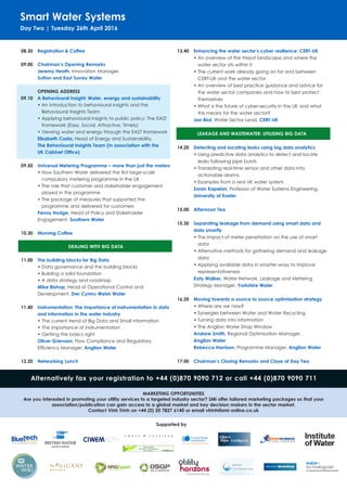 Smart Water Systems
Day Two | Tuesday 26th April 2016
08.30	 Registration & Coffee
09.00	 Chairman’s Opening Remarks
Jeremy Heath, Innovation Manager,
Sutton and East Surrey Water
OPENING ADDRESS
09.10 	 A Behavioural Insight: Water, energy and sustainability
•	An introduction to behavioural insights and the
Behavioural Insights Team
•	Applying behavioural insights to public policy: The EAST
framework (Easy, Social, Attractive, Timely)
•	Viewing water and energy through the EAST framework
Elisabeth Costa, Head of Energy and Sustainability,
The Behavioural Insights Team (In association with the
UK Cabinet Office)
09.50	 Universal Metering Programme – more than just the meters
•	How Southern Water delivered the first large-scale
compulsory metering programme in the UK
•	The role that customer and stakeholder engagement
played in the programme
•	The package of measures that supported the
programme and delivered for customers
Penny Hodge, Head of Policy and Stakeholder
Engagement, Southern Water
10.30 	 Morning Coffee
DEALING WITH BIG DATA
11.00 	 The building blocks for Big Data
•	Data governance and the building blocks
•	Building a solid foundation
•	A data strategy and roadmap
Mike Bishop, Head of Operational Control and
Development, Dwr Cymru Welsh Water
11.40 	Instrumentation: The importance of instrumentation in data 	
	 and information in the water industry
•	The current trend of Big Data and Small Information
•	The importance of instrumentation
•	Getting the basics right
Oliver Grievson, Flow Compliance and Regulatory
Efficiency Manager, Anglian Water
12.20	 Networking Lunch
13.40	 Enhancing the water sector’s cyber resilience: CERT-UK
•	An overview of the threat landscape and where the
water sector sits within it
•	The current work already going on for and between
CERT-UK and the water sector
•	An overview of best practice guidance and advice for
the water sector companies and how to best protect
themselves
•	What is the future of cyber-security in the UK and what
this means for the water sector?
Jon Bird, Water Sector Lead, CERT-UK
LEAKAGE AND WASTEWATER: UTILISING BIG DATA
14.20	 Detecting and locating leaks using big data analytics
•	Using predictive data analytics to detect and locate
leaks following pipe bursts
•	Translating real-time sensor and other data into
actionable alarms
•	Examples from a real UK water system
Zoran Kapelan, Professor of Water Systems Engineering,
University of Exeter
15.00	 Afternoon Tea
15.30	 Separating leakage from demand using smart data and 		
	 data smartly	
•	The impact of meter penetration on the use of smart
data
•	Alternative methods for gathering demand and leakage
data
•	Applying available data in smarter ways to improve
representativeness
Katy Walker, Water Network, Leakage and Metering
Strategy Manager, Yorkshire Water
16.20	 Moving towards a source to source optimisation strategy
•	Where are we now?
•	Synergies between Water and Water Recycling
•	Turning data into information
•	The Anglian Water Shop Window
Andrew Smith, Regional Optimisation Manager,
Anglian Water
Rebecca Harrison, Programme Manager, Anglian Water
17.00	 Chairman’s Closing Remarks and Close of Day Two
Supported by
Alternatively fax your registration to +44 (0)870 9090 712 or call +44 (0)870 9090 711
MARKETING OPPORTUNITIES
Are you interested in promoting your utility services to a targeted industry sector? SMi offer tailored marketing packages so that your
association/publication can gain access to a global market and key decision makers in the sector market.
Contact Vinh Trinh on +44 (0) 20 7827 6140 or email vtrinh@smi-online.co.uk
 